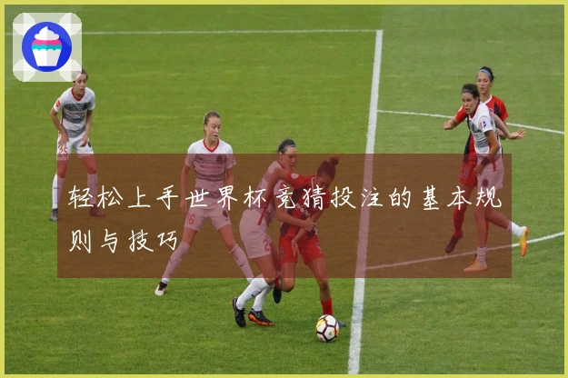 轻松上手世界杯竞猜投注的基本规则与技巧